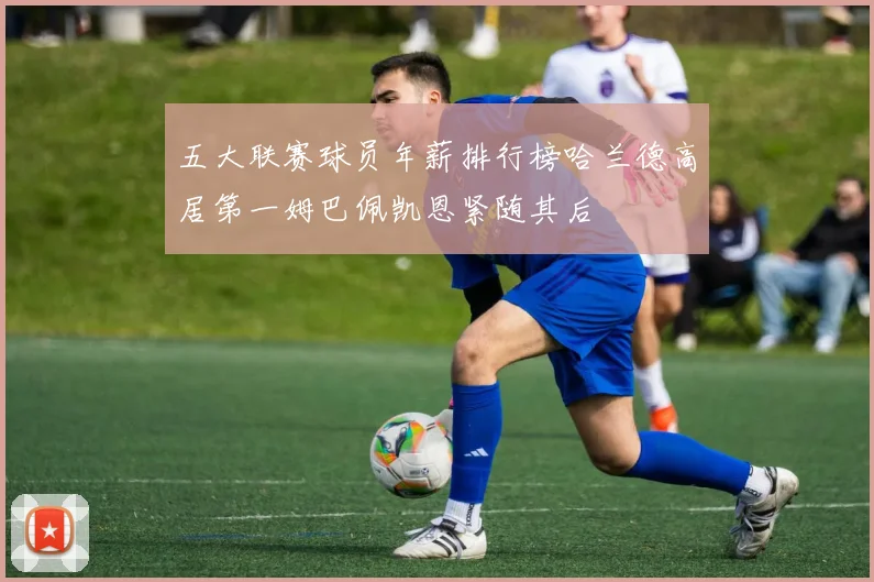 五大联赛球员年薪排行榜哈兰德高居第一姆巴佩凯恩紧随其后