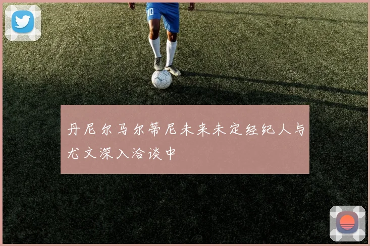 丹尼尔马尔蒂尼未来未定经纪人与尤文深入洽谈中
