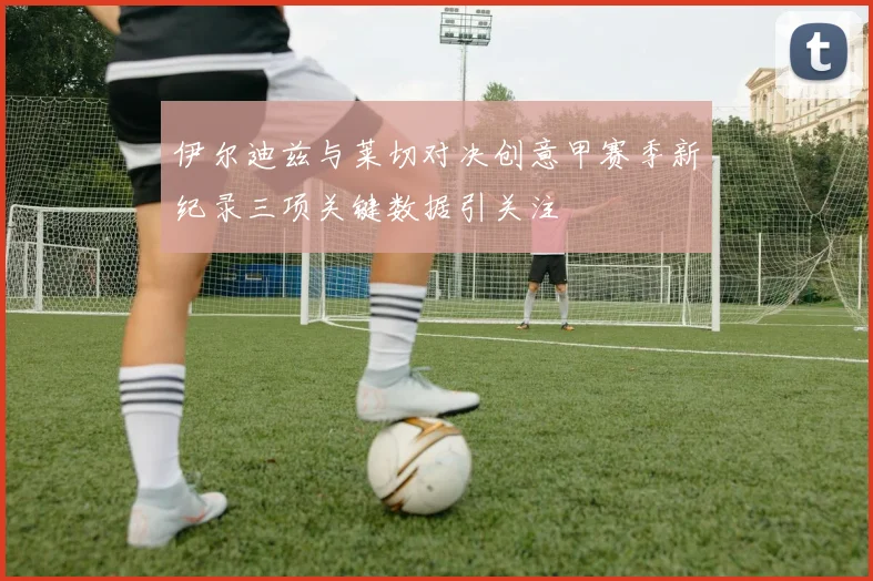 伊尔迪兹与莱切对决创意甲赛季新纪录三项关键数据引关注