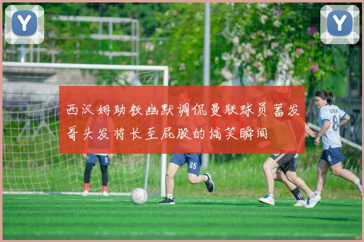 西汉姆助教幽默调侃曼联球员蓄发哥头发将长至屁股的搞笑瞬间