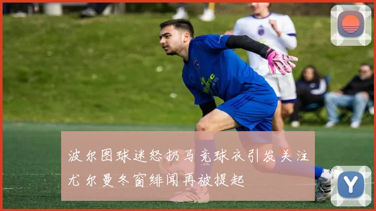 波尔图球迷怒扔马竞球衣引发关注尤尔曼冬窗绯闻再被提起