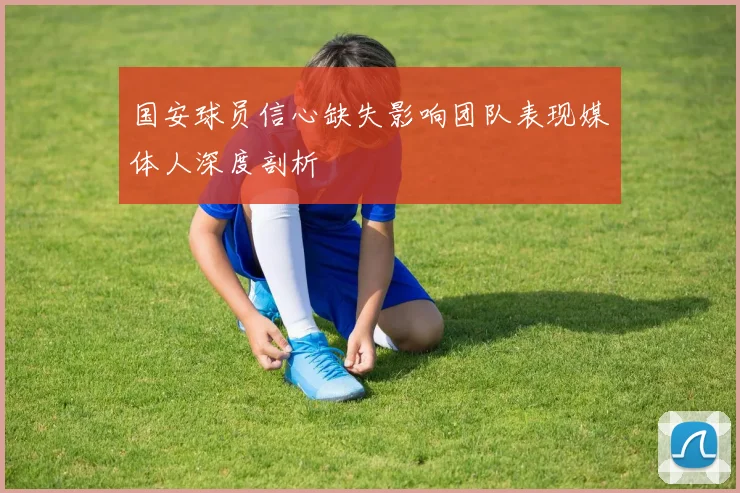 国安球员信心缺失影响团队表现媒体人深度剖析