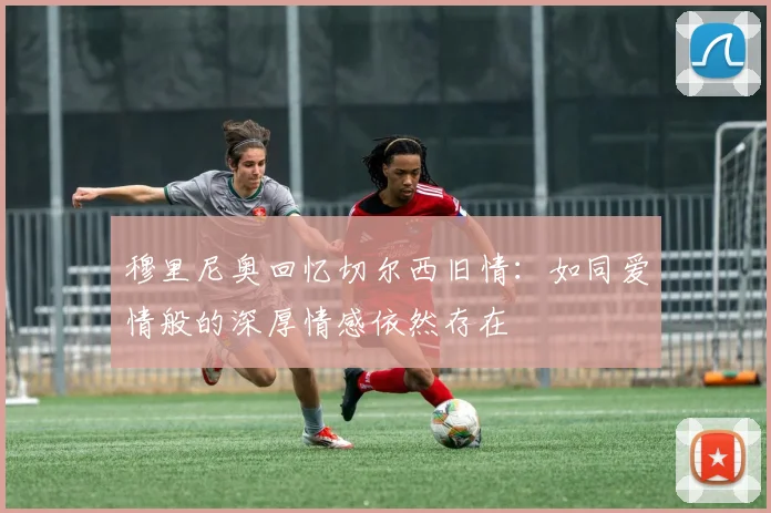 穆里尼奥回忆切尔西旧情：如同爱情般的深厚情感依然存在