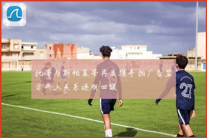 托蒂与斯帕莱蒂再度携手拍广告显示两人关系逐渐回暖
