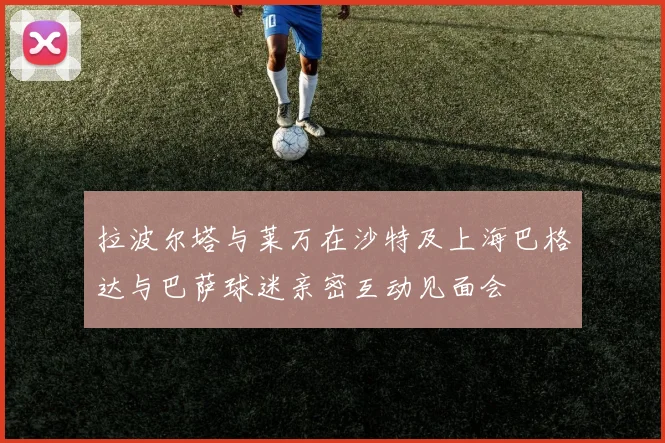 拉波尔塔与莱万在沙特及上海巴格达与巴萨球迷亲密互动见面会