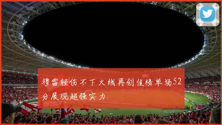 穆雷轻伤不下火线再创佳绩单场52分展现超强实力