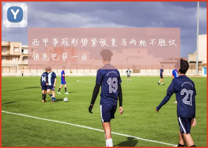西甲争冠形势紧张皇马两轮不胜仅领先巴萨一分