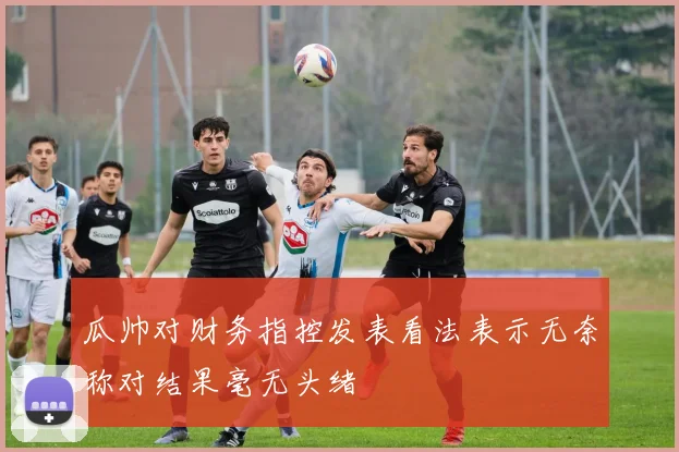 瓜帅对财务指控发表看法表示无奈称对结果毫无头绪