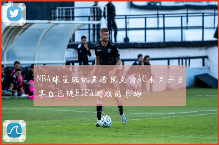 NBA球星班凯罗透露支持AC米兰并分享自己玩FIFA游戏的乐趣