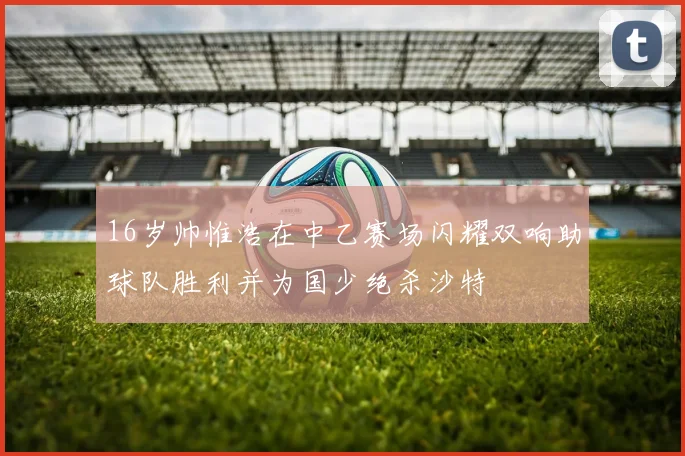 16岁帅惟浩在中乙赛场闪耀双响助球队胜利并为国少绝杀沙特