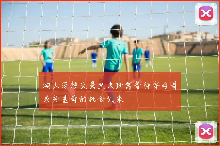 湖人若想交易里夫斯需等待字母哥或约基奇的机会到来