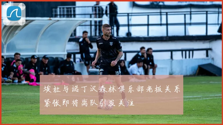埃杜与诺丁汉森林俱乐部老板关系紧张即将离队引发关注
