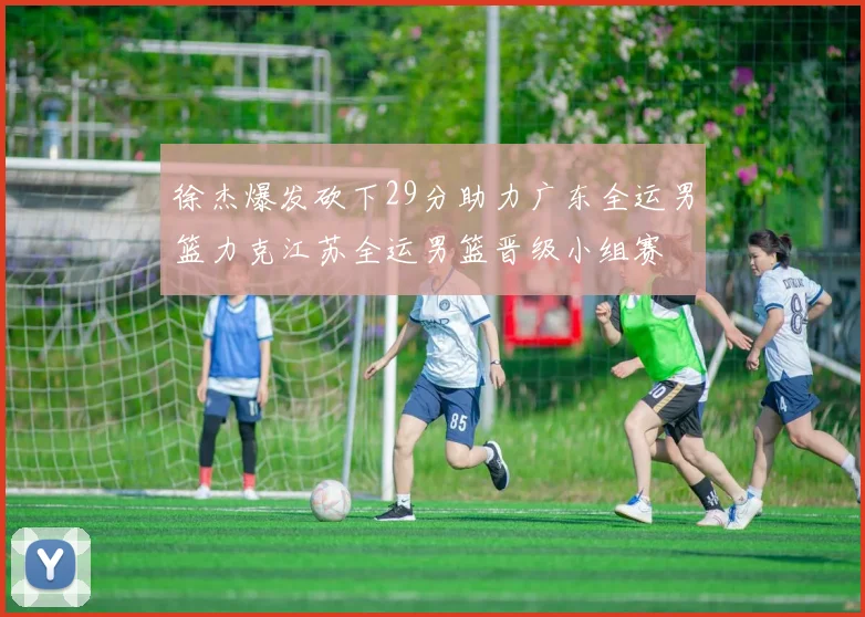 徐杰爆发砍下29分助力广东全运男篮力克江苏全运男篮晋级小组赛