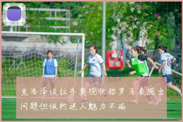 克洛泽谈拉齐奥现状称罗马表现出问题但依然迷人魅力不减