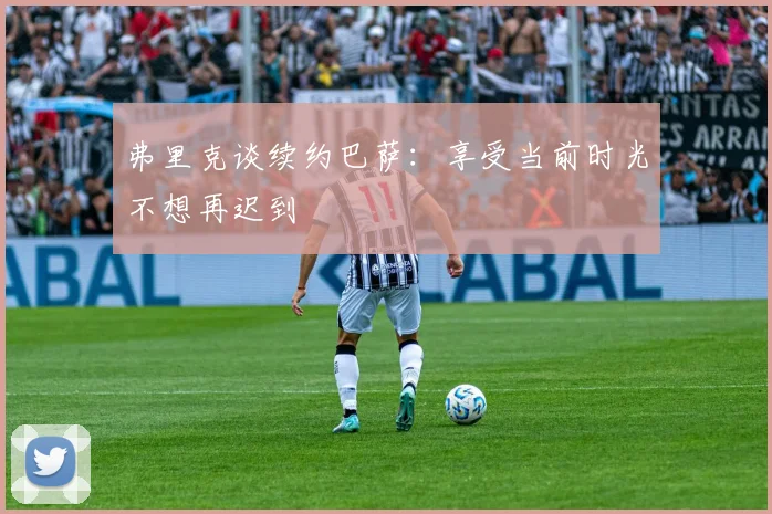 弗里克谈续约巴萨：享受当前时光不想再迟到