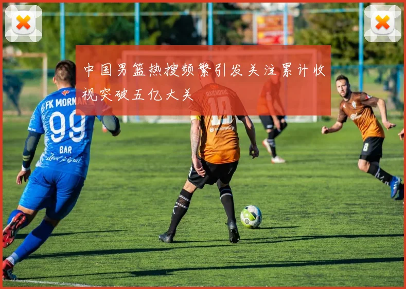 中国男篮热搜频繁引发关注累计收视突破五亿大关